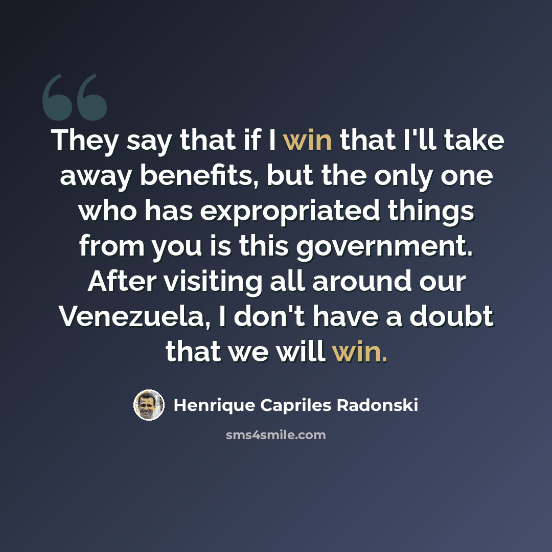 “They say that if I win that I'll take away benefits, but the only one who has expropriated things from you is this government. After visiting all around our Venezuela, I don't have a doubt that we will win.” quote by Henrique Capriles Radonski