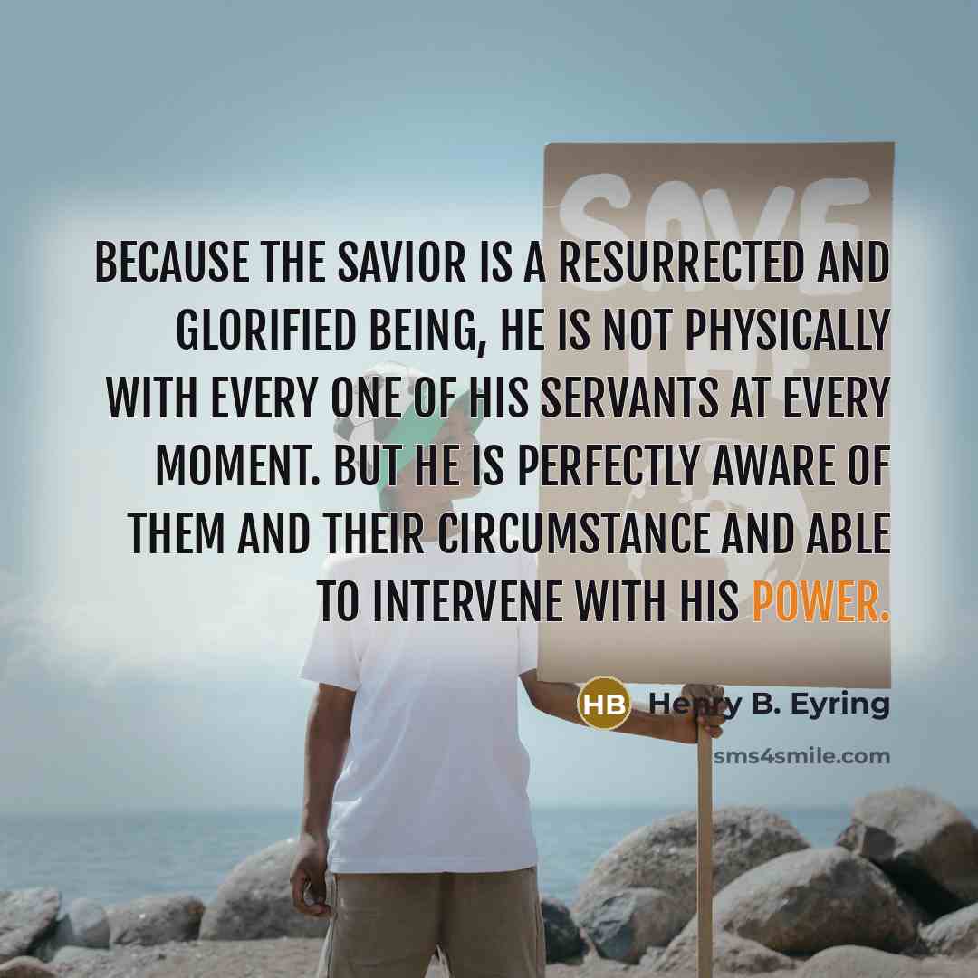 “Because the Savior is a resurrected and glorified being, He is not physically with every one of His servants at every moment. But He is perfectly aware of them and their circumstance and able to intervene with His power.” quote by Henry B. Eyring