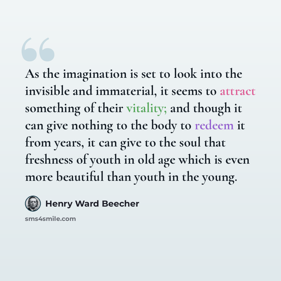 “As the imagination is set to look into the invisible and immaterial, it seems to attract something of their vitality; and though it can give nothing to the body to redeem it from years, it can give to the soul that freshness of youth in old age which is even more beautiful than youth in the young.” quote by Henry Ward Beecher