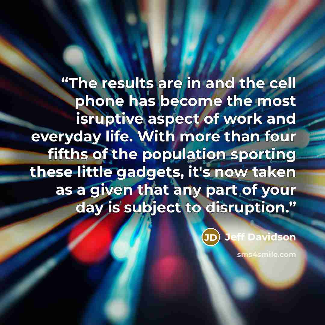“The results are in and the cell phone has become the most isruptive aspect of work and everyday life. With more than four fifths of the population sporting these little gadgets, it's now taken as a given that any part of your day is subject to disruption.” quote by Jeff Davidson