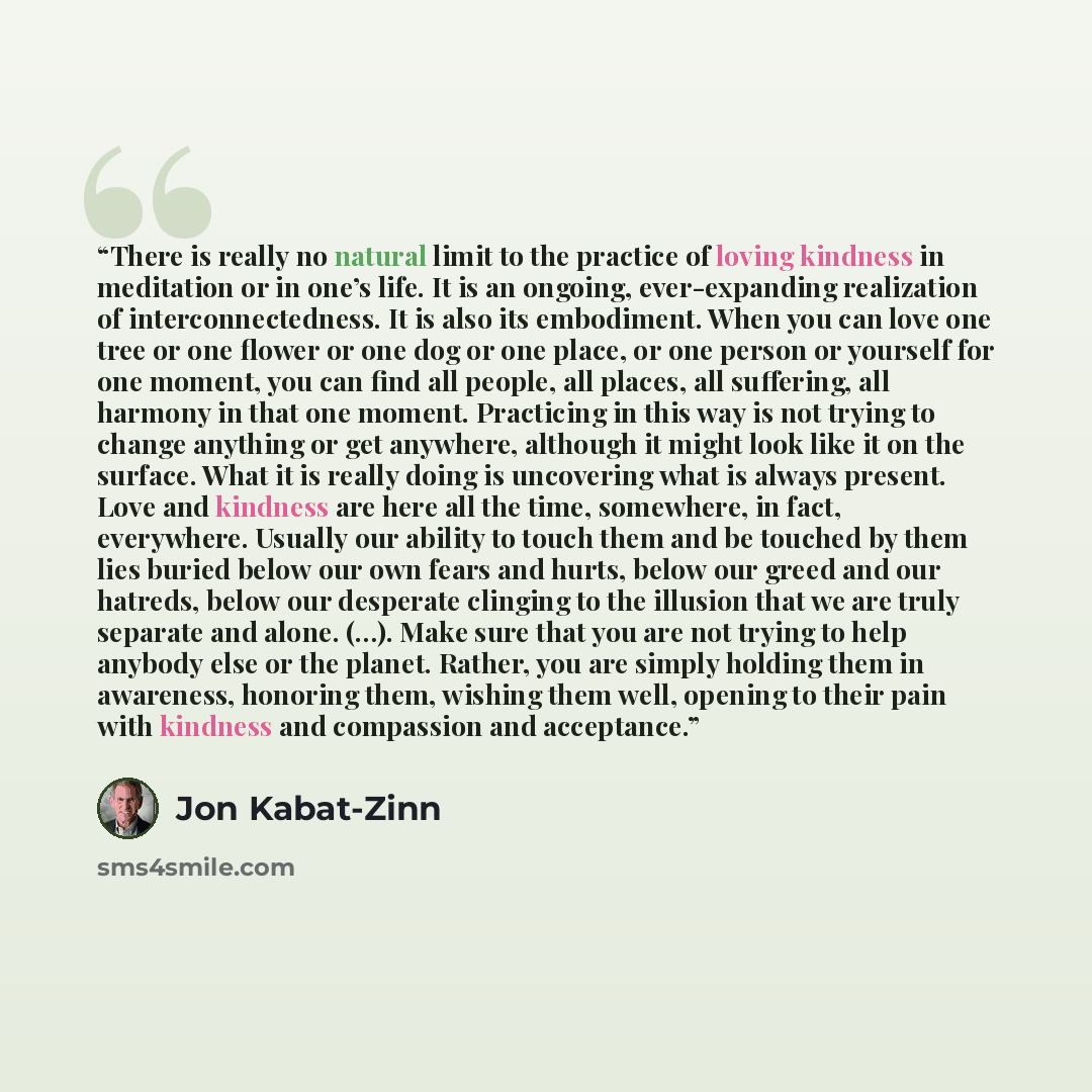 “There is really no natural limit to the practice of loving kindness in meditation or in one’s life. It is an ongoing, ever-expanding realization of interconnectedness. It is also its embodiment. When you can love one tree or one flower or one dog or one place, or one person or yourself for one…” quote by Jon Kabat-Zinn