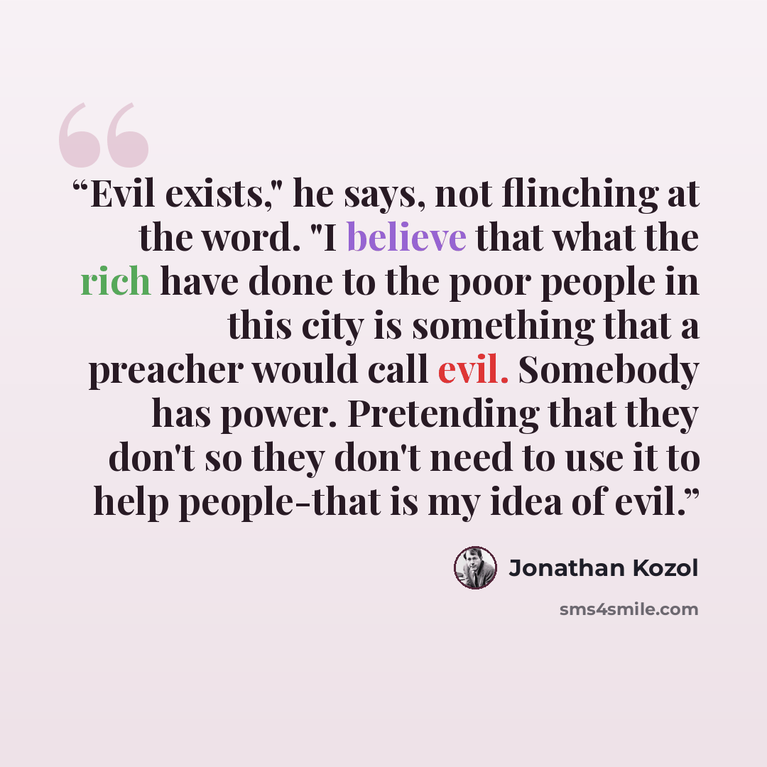 “Evil exists," he says, not flinching at the word. "I believe that what the rich have done to the poor people in this city is something that a preacher would call evil. Somebody has power. Pretending that they don't so they don't need to use it to help people-that is my idea of evil.” quote by Jonathan Kozol
