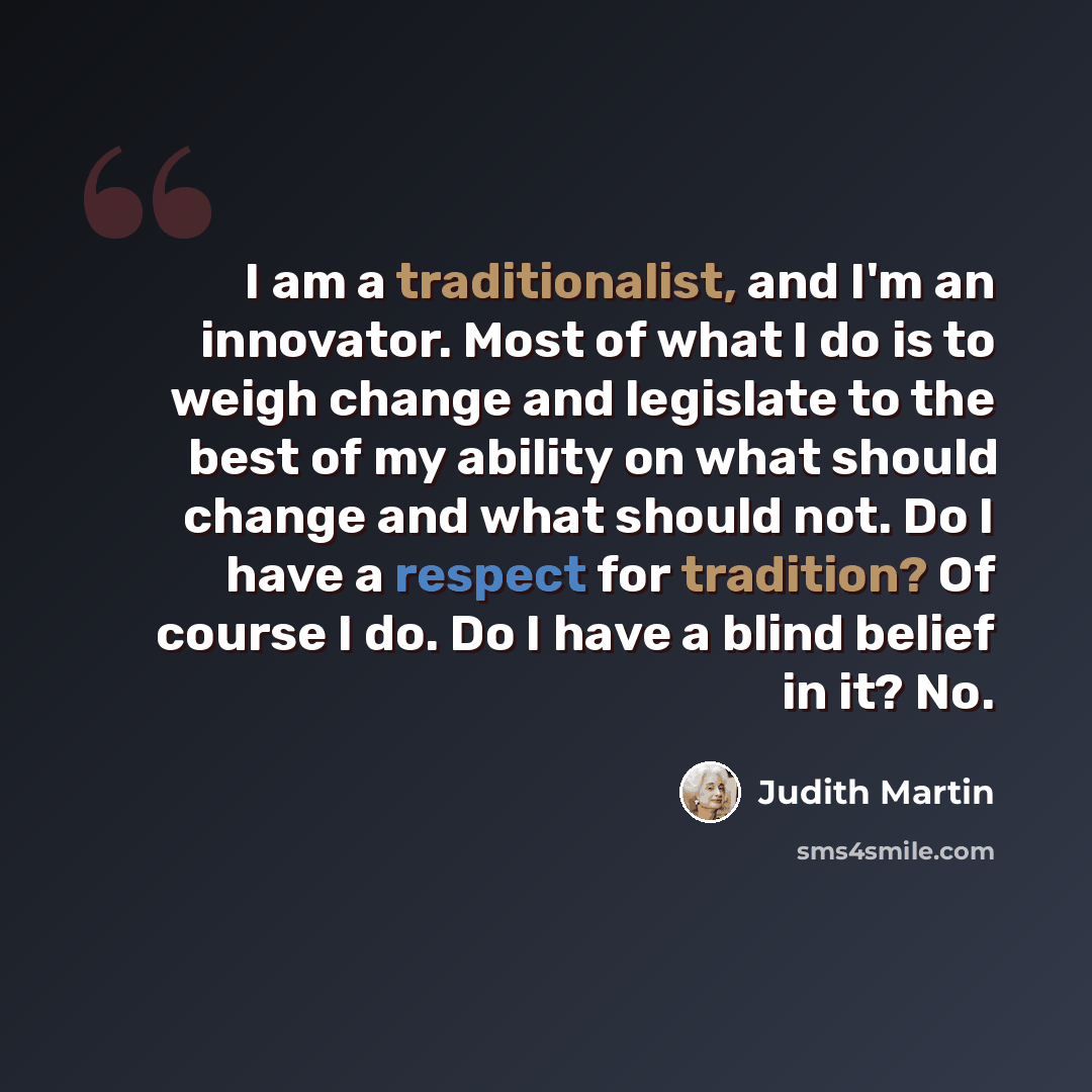 “I am a traditionalist, and I'm an innovator. Most of what I do is to weigh change and legislate to the best of my ability on what should change and what should not. Do I have a respect for tradition? Of course I do. Do I have a blind belief in it? No.” quote by Judith Martin
