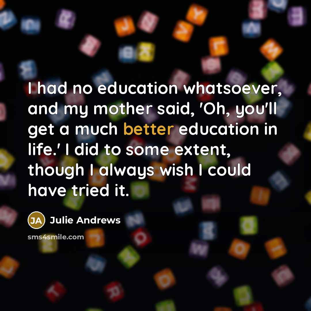 “I had no education whatsoever, and my mother said, 'Oh, you'll get a much better education in life.' I did to some extent, though I always wish I could have tried it.” quote by Julie Andrews