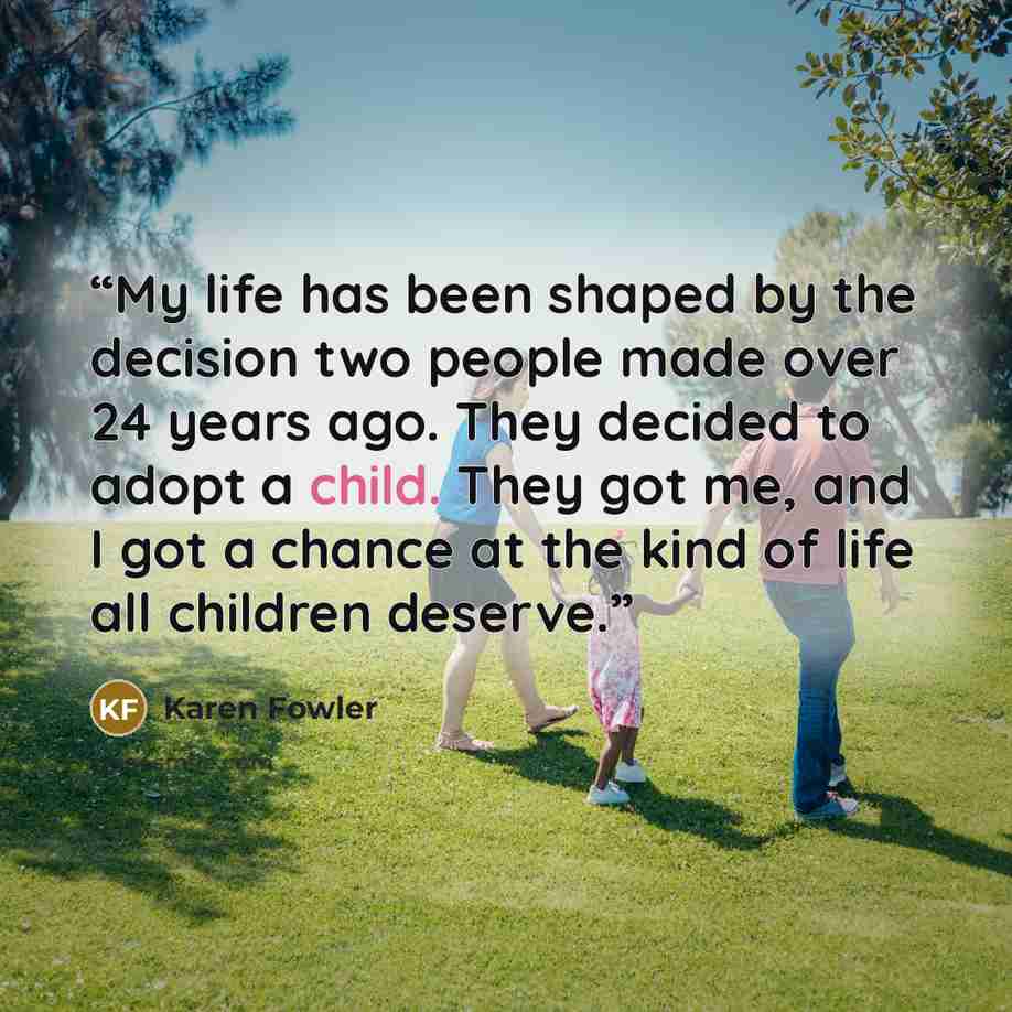 “My life has been shaped by the decision two people made over 24 years ago. They decided to adopt a child. They got me, and I got a chance at the kind of life all children deserve.” quote by Karen Fowler