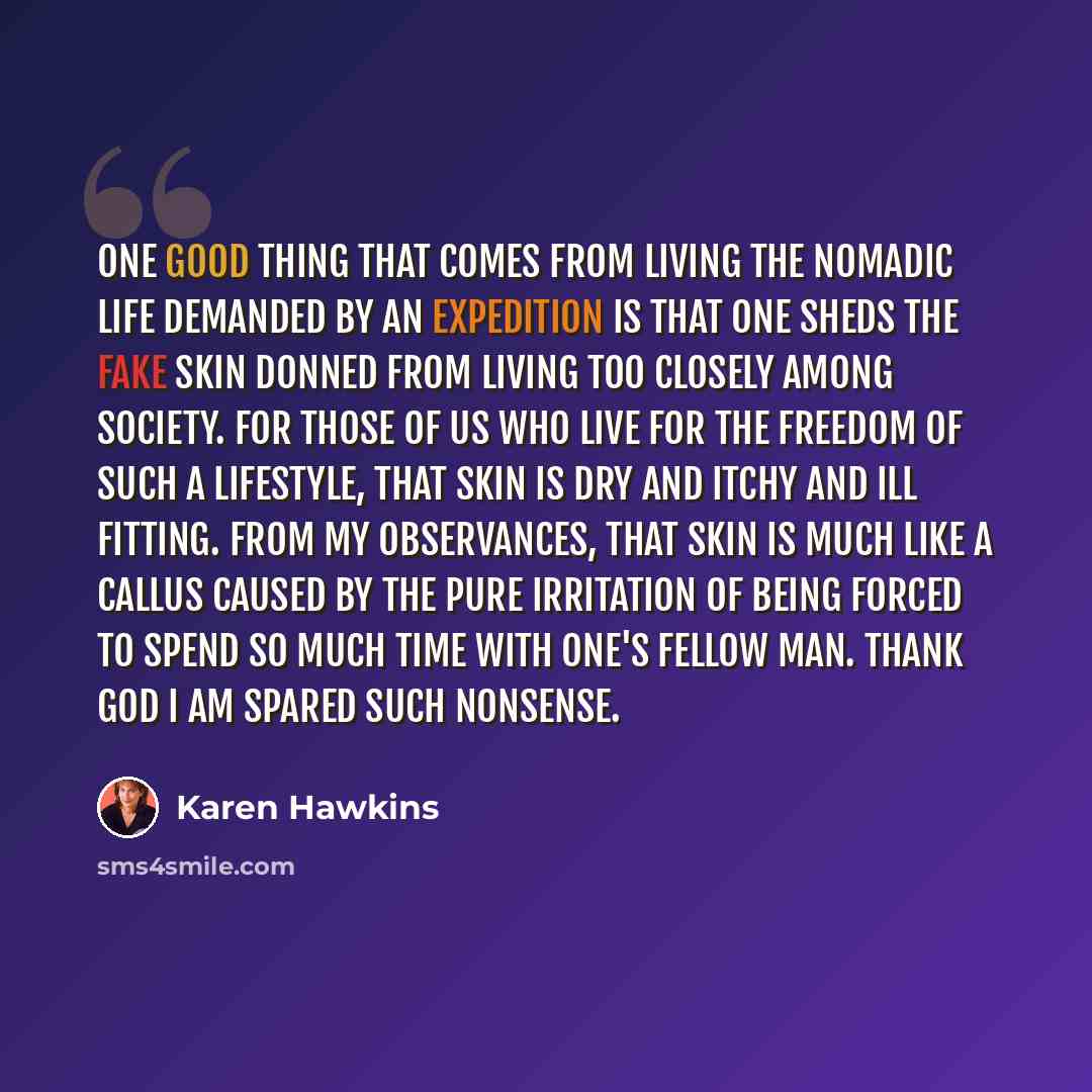“One good thing that comes from living the nomadic life demanded by an expedition is that one sheds the fake skin donned from living too closely among society. For those of us who live for the freedom of such a lifestyle, that skin is dry and itchy and ill fitting. From my observances, that skin is…” quote by Karen Hawkins