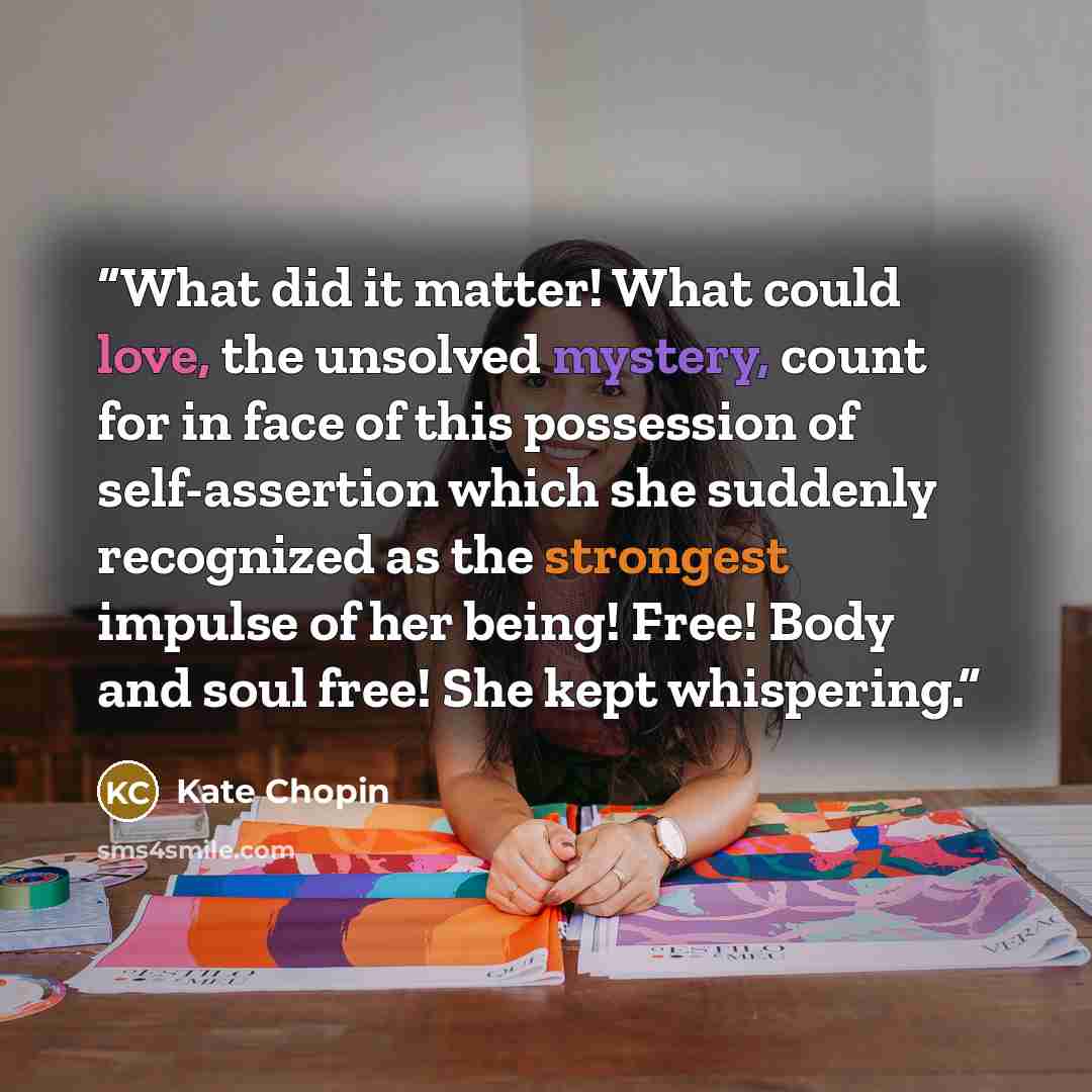 “What did it matter! What could love, the unsolved mystery, count for in face of this possession of self-assertion which she suddenly recognized as the strongest impulse of her being! Free! Body and soul free! She kept whispering.” quote by Kate Chopin