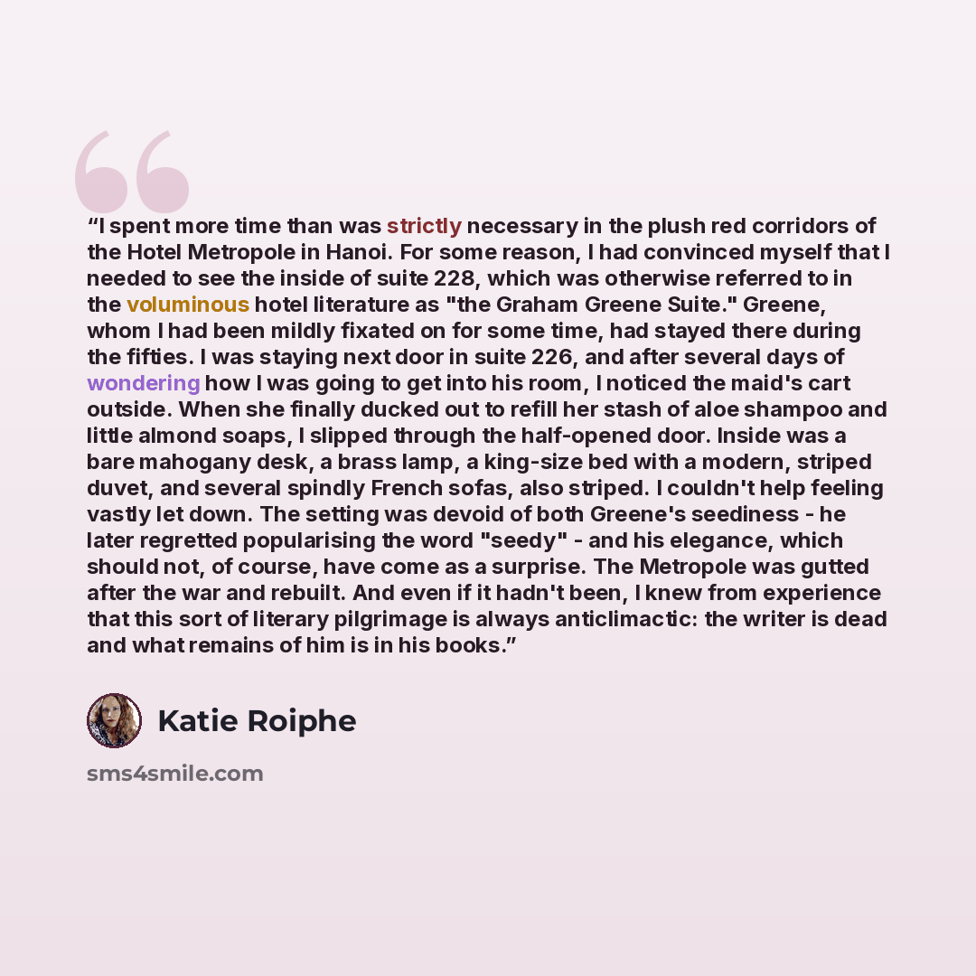 “I spent more time than was strictly necessary in the plush red corridors of the Hotel Metropole in Hanoi. For some reason, I had convinced myself that I needed to see the inside of suite 228, which was otherwise referred to in the voluminous hotel literature as "the Graham Greene Suite." Greene…” quote by Katie Roiphe