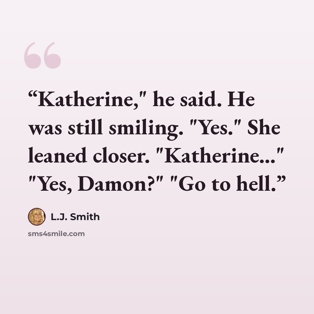 “Katherine," he said. He was still smiling. "Yes." She leaned closer. "Katherine..." "Yes, Damon?" "Go to hell.” quote by L.J. Smith