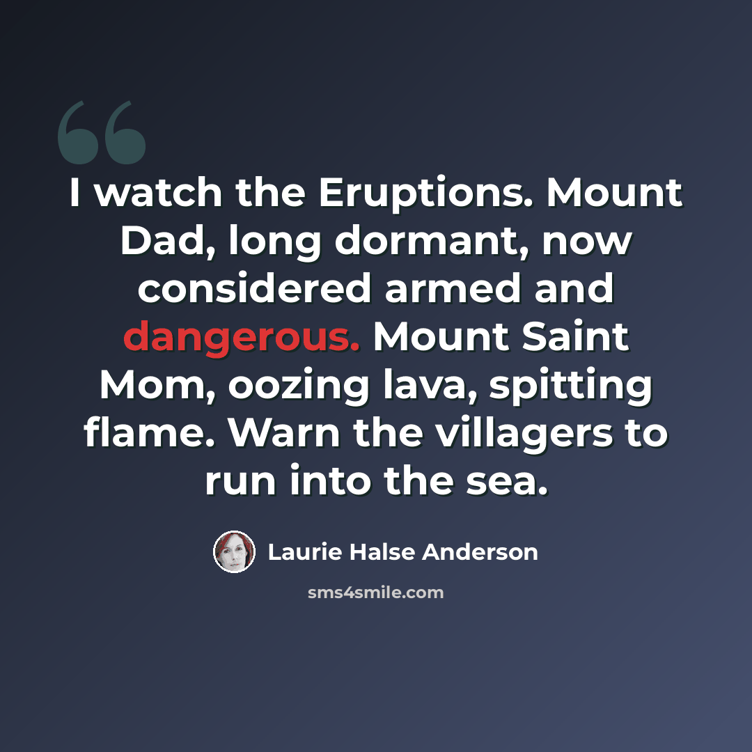 “I watch the Eruptions. Mount Dad, long dormant, now considered armed and dangerous. Mount Saint Mom, oozing lava, spitting flame. Warn the villagers to run into the sea.” quote by Laurie Halse Anderson