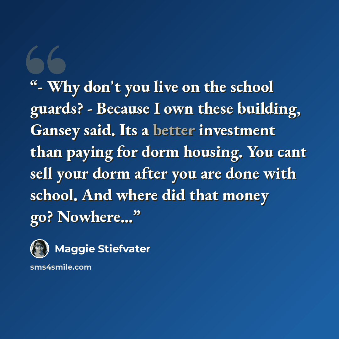 “- Why don't you live on the school guards? - Because I own these building, Gansey said. Its a better investment than paying for dorm housing. You cant sell your dorm after you are done with school. And where did that money go? Nowhere...” quote by Maggie Stiefvater