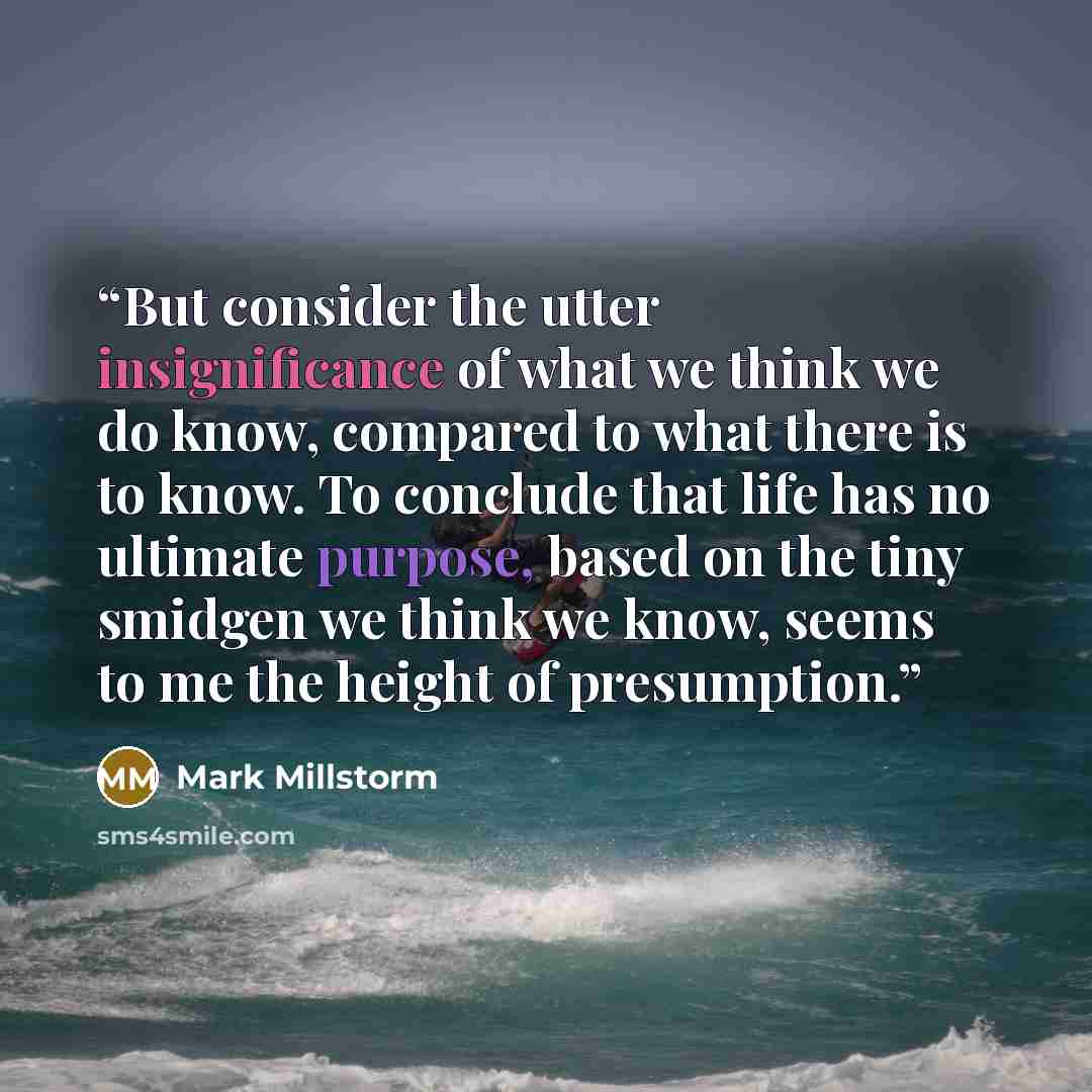 “But consider the utter insignificance of what we think we do know, compared to what there is to know. To conclude that life has no ultimate purpose, based on the tiny smidgen we think we know, seems to me the height of presumption.” quote by Mark Millstorm
