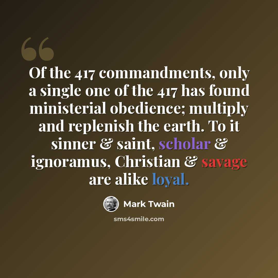 “Of the 417 commandments, only a single one of the 417 has found ministerial obedience; multiply and replenish the earth. To it sinner & saint, scholar & ignoramus, Christian & savage are alike loyal.” quote by Mark Twain
