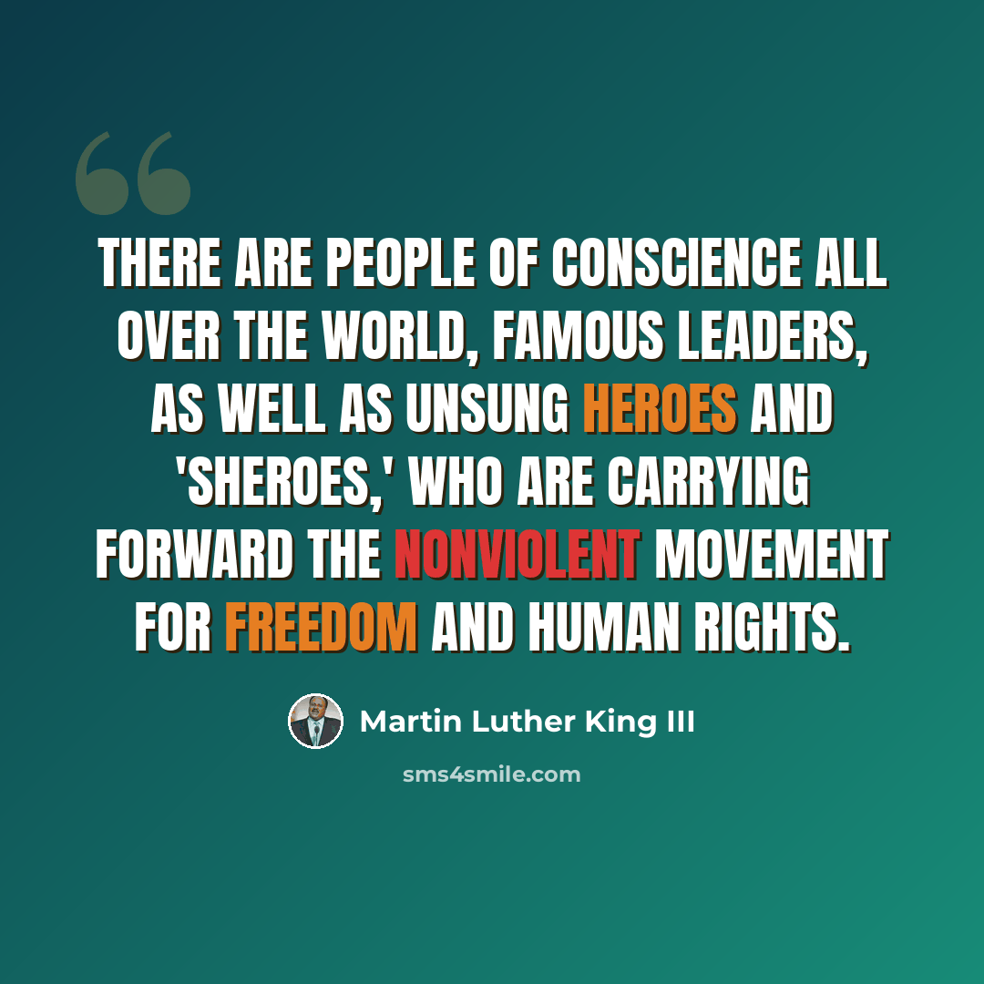 “There are people of conscience all over the world, famous leaders, as well as unsung heroes and 'sheroes,' who are carrying forward the nonviolent movement for freedom and human rights.” quote by Martin Luther King III