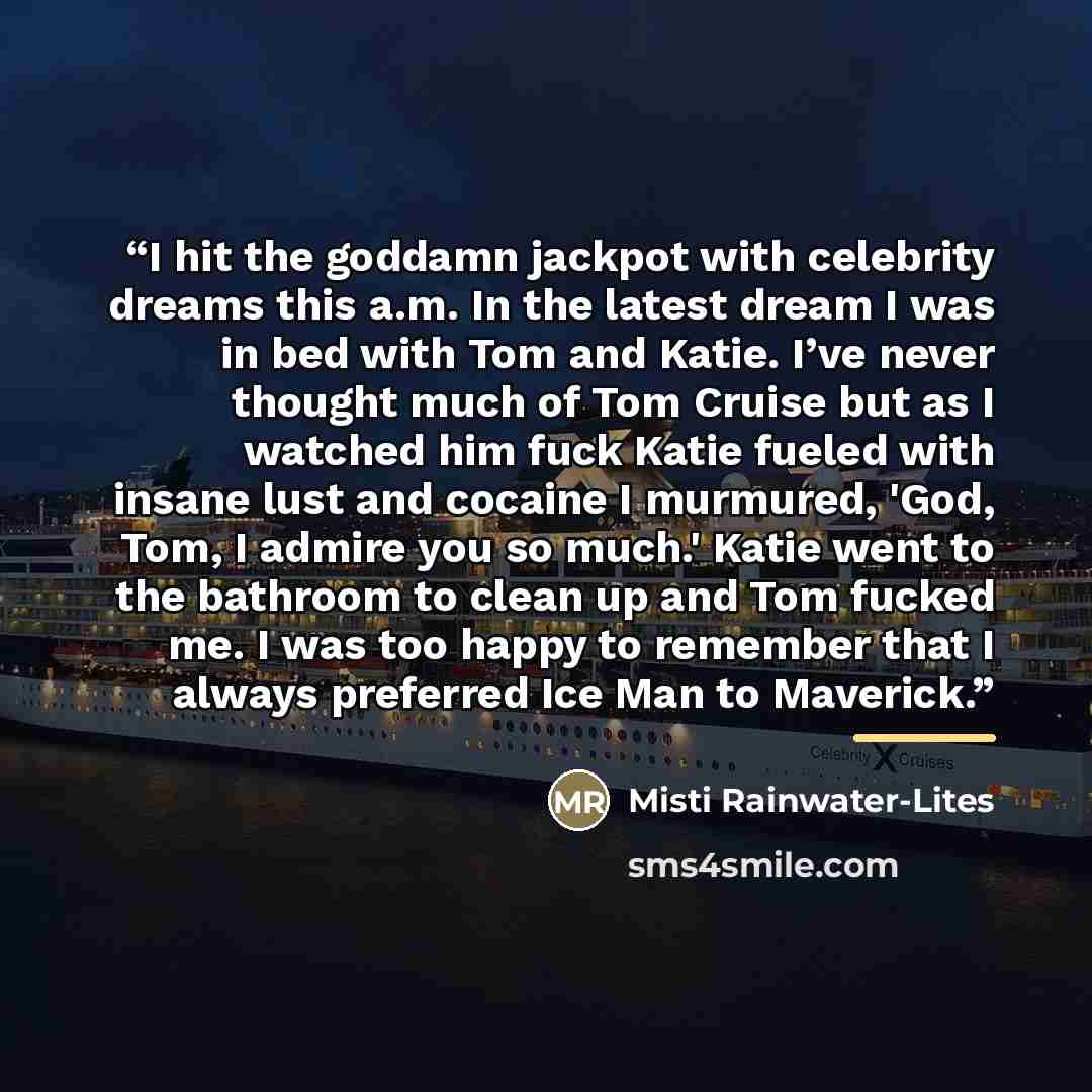 “I hit the goddamn jackpot with celebrity dreams this a.m. In the latest dream I was in bed with Tom and Katie. I’ve never thought much of Tom Cruise but as I watched him fuck Katie fueled with insane lust and cocaine I murmured, 'God, Tom, I admire you so much.' Katie went to the bathroom to clean…” quote by Misti Rainwater-Lites