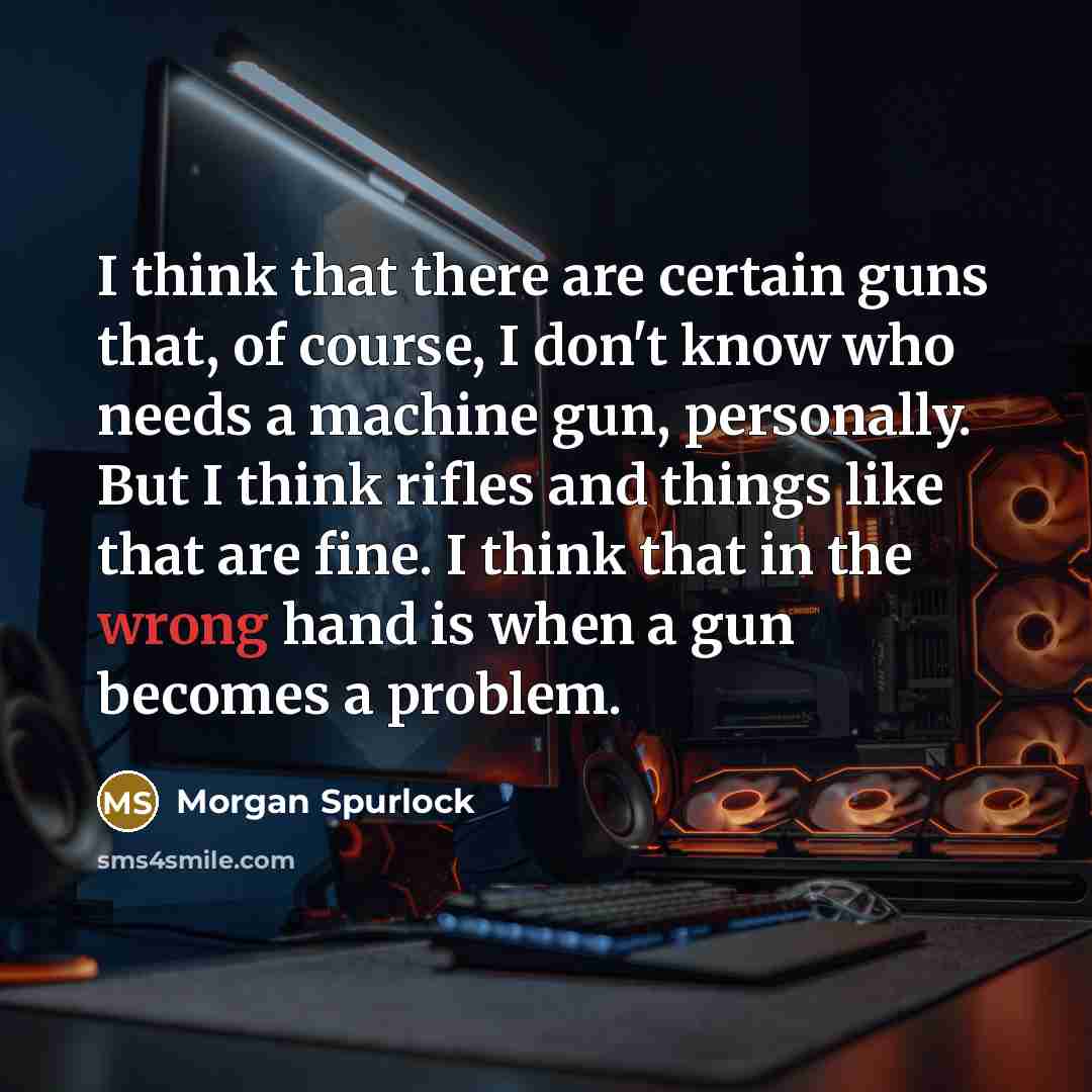 “I think that there are certain guns that, of course, I don't know who needs a machine gun, personally. But I think rifles and things like that are fine. I think that in the wrong hand is when a gun becomes a problem.” quote by Morgan Spurlock