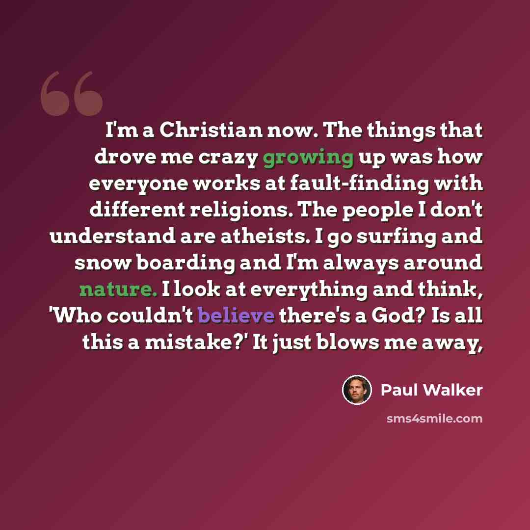 “I'm a Christian now. The things that drove me crazy growing up was how everyone works at fault-finding with different religions. The people I don't understand are atheists. I go surfing and snow boarding and I'm always around nature. I look at everything and think, 'Who couldn't believe there's a…” quote by Paul Walker