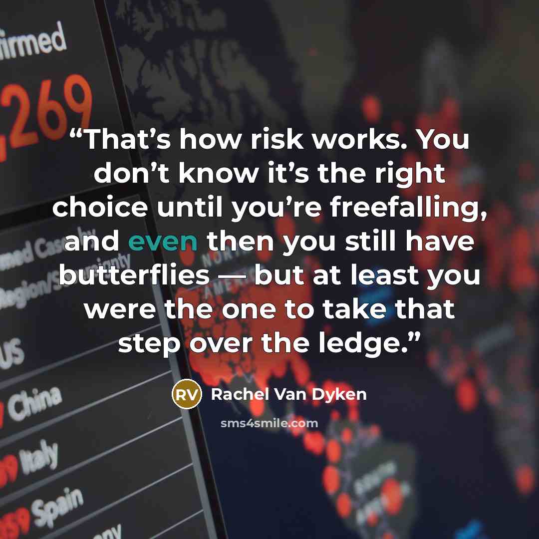 “That’s how risk works. You don’t know it’s the right choice until you’re freefalling, and even then you still have butterflies — but at least you were the one to take that step over the ledge.” quote by Rachel Van Dyken
