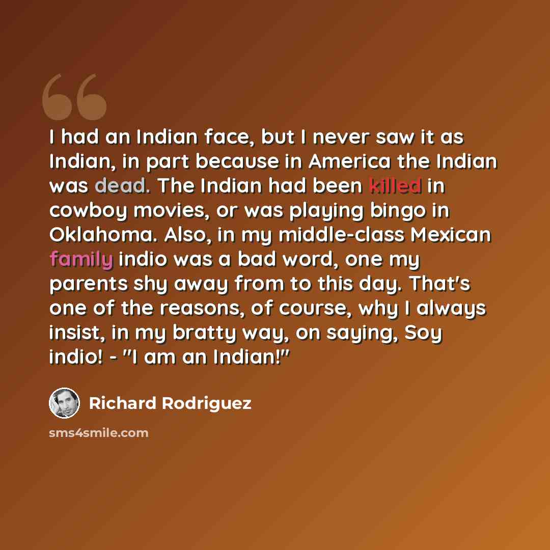 “I had an Indian face, but I never saw it as Indian, in part because in America the Indian was dead. The Indian had been killed in cowboy movies, or was playing bingo in Oklahoma. Also, in my middle-class Mexican family indio was a bad word, one my parents shy away from to this day. That's one of…” quote by Richard Rodriguez