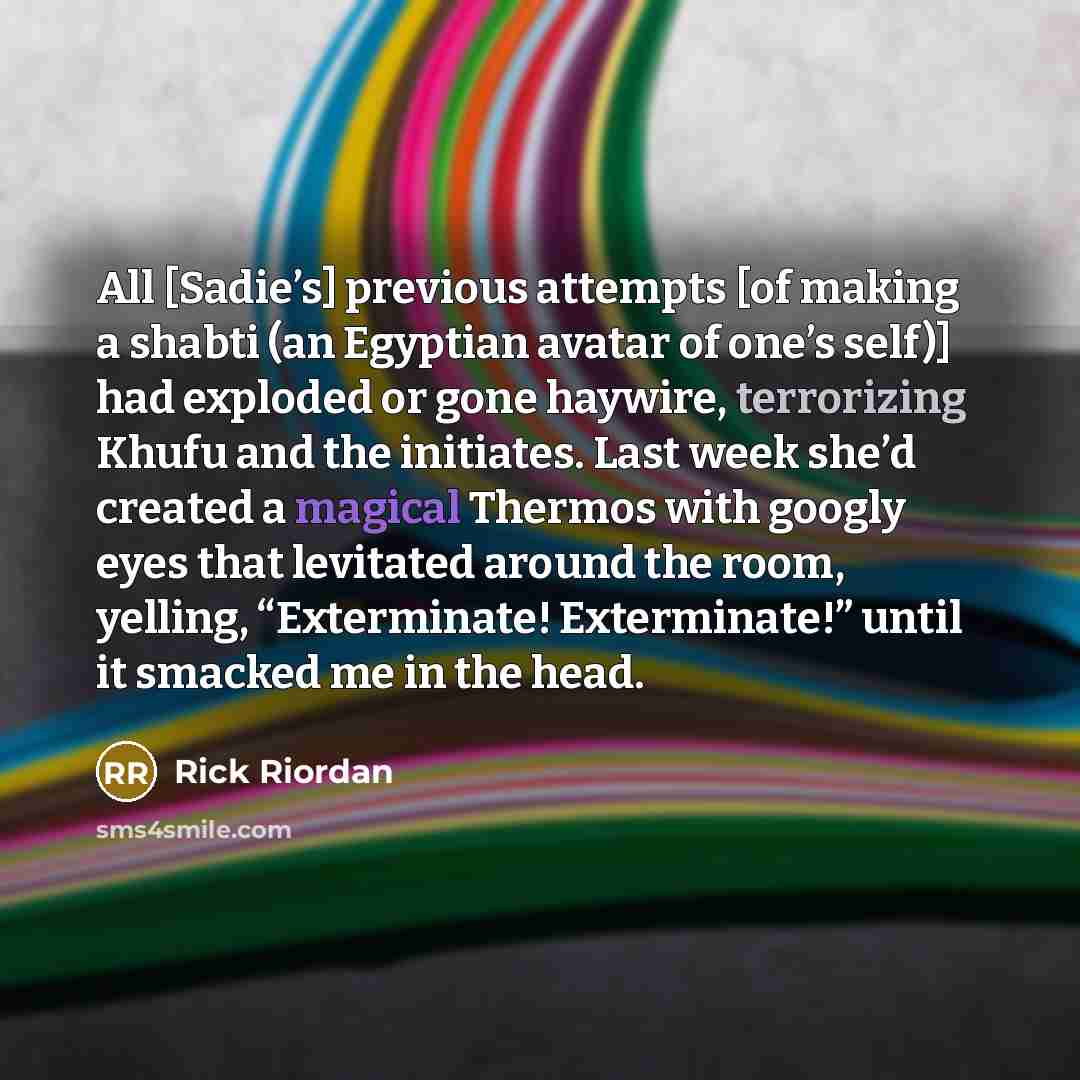 “All [Sadie’s] previous attempts [of making a shabti (an Egyptian avatar of one’s self)] had exploded or gone haywire, terrorizing Khufu and the initiates. Last week she’d created a magical Thermos with googly eyes that levitated around the room, yelling, “Exterminate! Exterminate!” until it…” quote by Rick Riordan