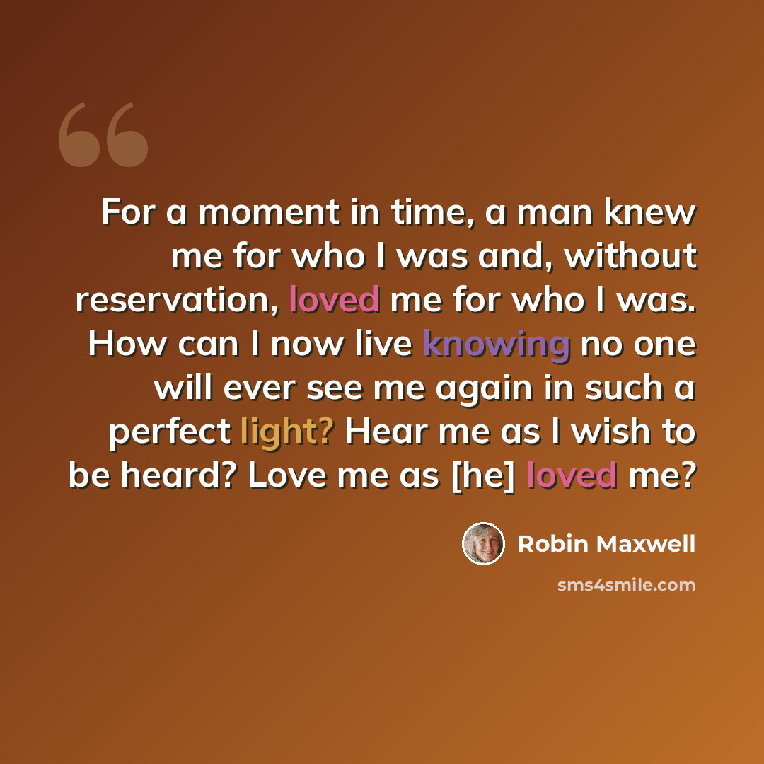 “For a moment in time, a man knew me for who I was and, without reservation, loved me for who I was. How can I now live knowing no one will ever see me again in such a perfect light? Hear me as I wish to be heard? Love me as [he] loved me?” quote by Robin Maxwell