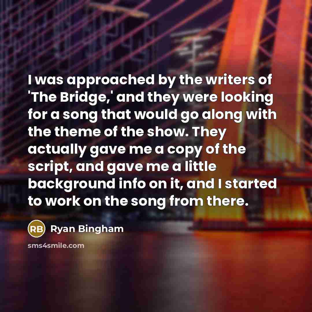 “I was approached by the writers of 'The Bridge,' and they were looking for a song that would go along with the theme of the show. They actually gave me a copy of the script, and gave me a little background info on it, and I started to work on the song from there.” quote by Ryan Bingham
