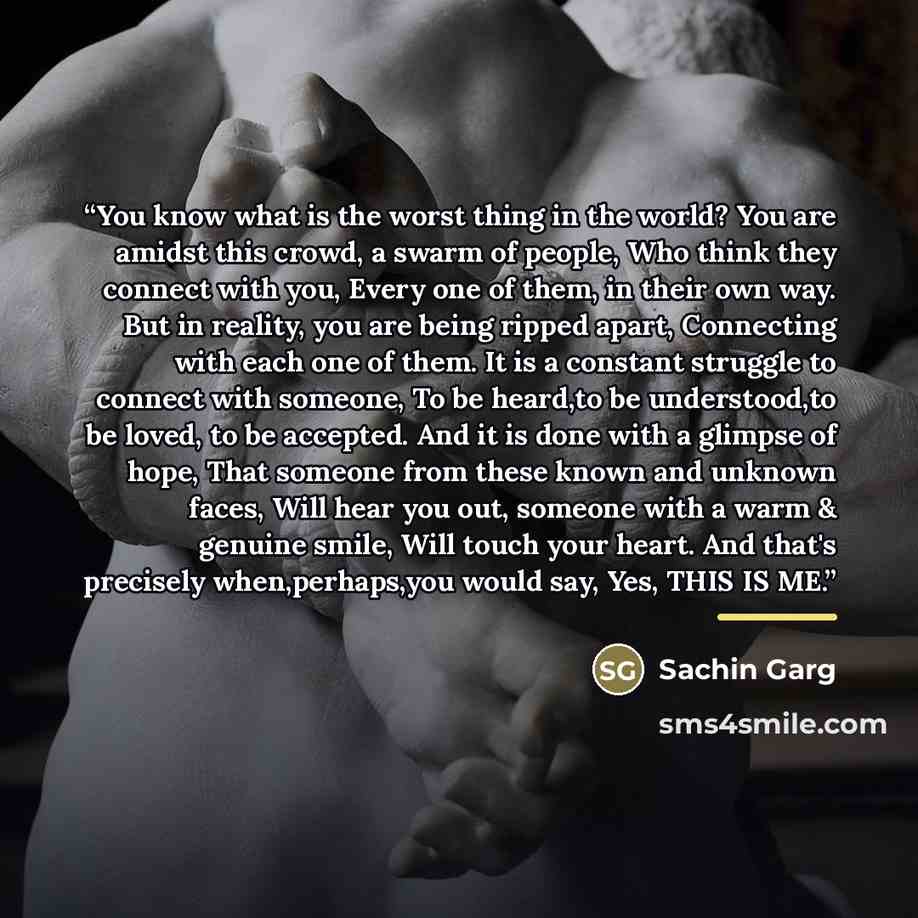 “You know what is the worst thing in the world? You are amidst this crowd, a swarm of people, Who think they connect with you, Every one of them, in their own way. But in reality, you are being ripped apart, Connecting with each one of them. It is a constant struggle to connect with someone, To be…” quote by Sachin Garg
