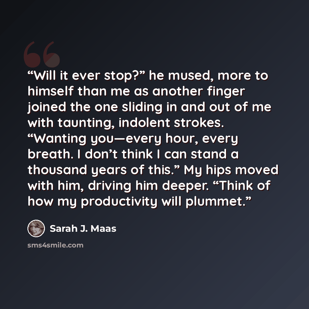 “Will it ever stop?” he mused, more to himself than me as another finger joined the one sliding in and out of me with taunting, indolent strokes. “Wanting you—every hour, every breath. I don’t think I can stand a thousand years of this.” My hips moved with him, driving him deeper. “Think of how my…” quote by Sarah J. Maas