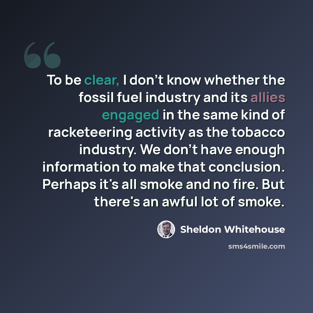“To be clear, I don't know whether the fossil fuel industry and its allies engaged in the same kind of racketeering activity as the tobacco industry. We don't have enough information to make that conclusion. Perhaps it's all smoke and no fire. But there's an awful lot of smoke.” quote by Sheldon Whitehouse