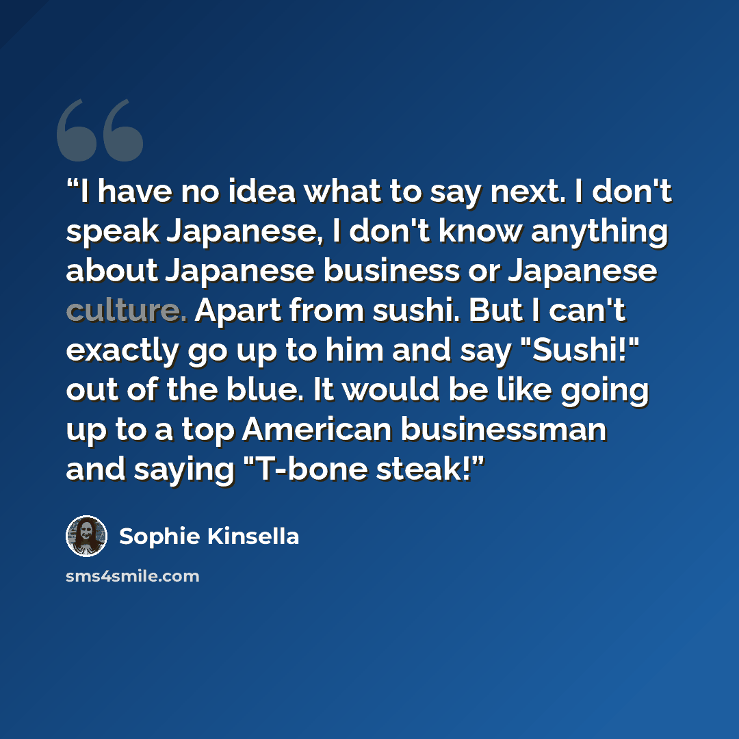 “I have no idea what to say next. I don't speak Japanese, I don't know anything about Japanese business or Japanese culture. Apart from sushi. But I can't exactly go up to him and say "Sushi!" out of the blue. It would be like going up to a top American businessman and saying "T-bone steak!” quote by Sophie Kinsella