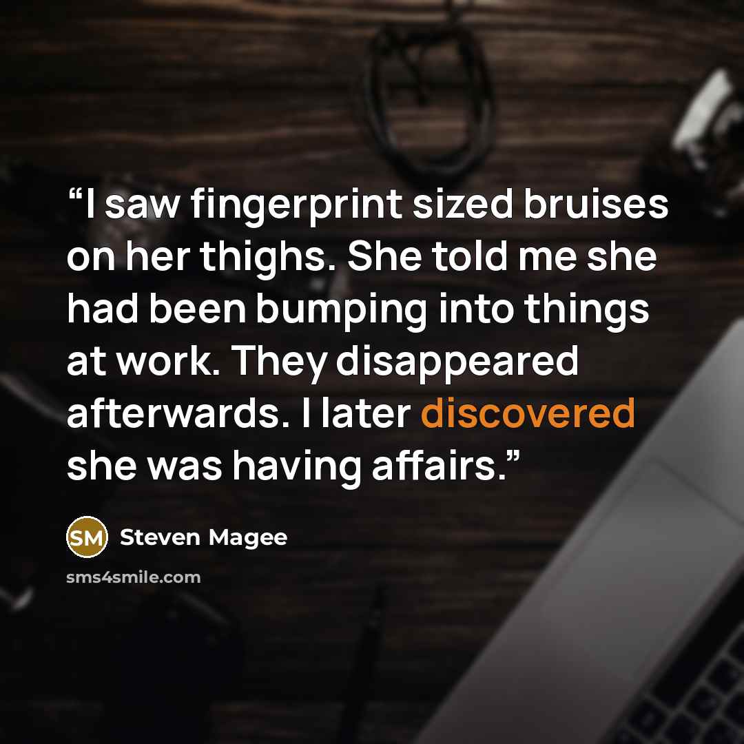 “I saw fingerprint sized bruises on her thighs. She told me she had been bumping into things at work. They disappeared afterwards. I later discovered she was having affairs.” quote by Steven Magee