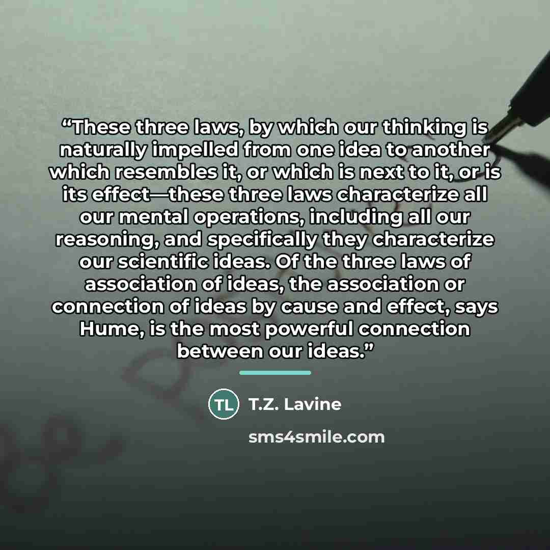 “These three laws, by which our thinking is naturally impelled from one idea to another which resembles it, or which is next to it, or is its effect—these three laws characterize all our mental operations, including all our reasoning, and specifically they characterize our scientific ideas. Of the…” quote by T.Z. Lavine