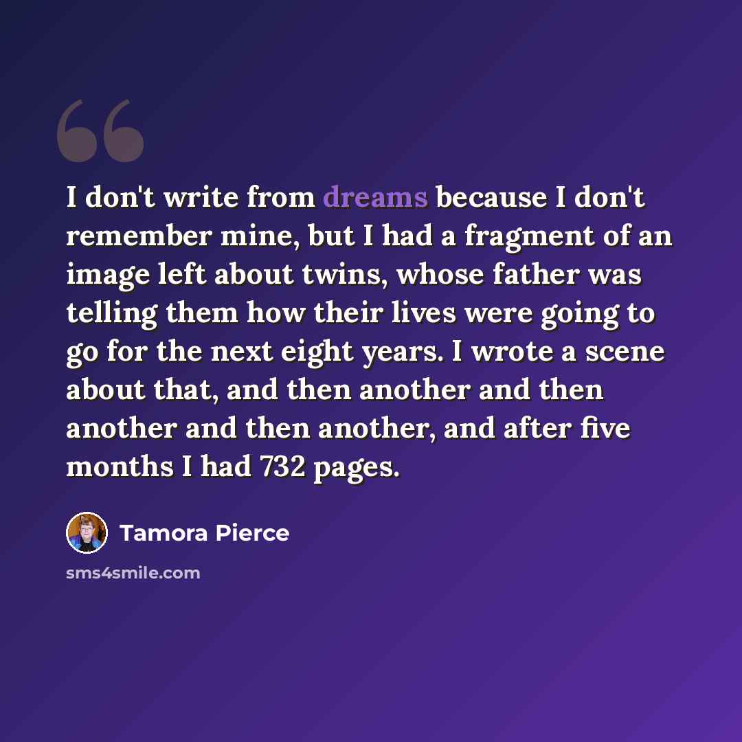 “I don't write from dreams because I don't remember mine, but I had a fragment of an image left about twins, whose father was telling them how their lives were going to go for the next eight years. I wrote a scene about that, and then another and then another and then another, and after five months…” quote by Tamora Pierce