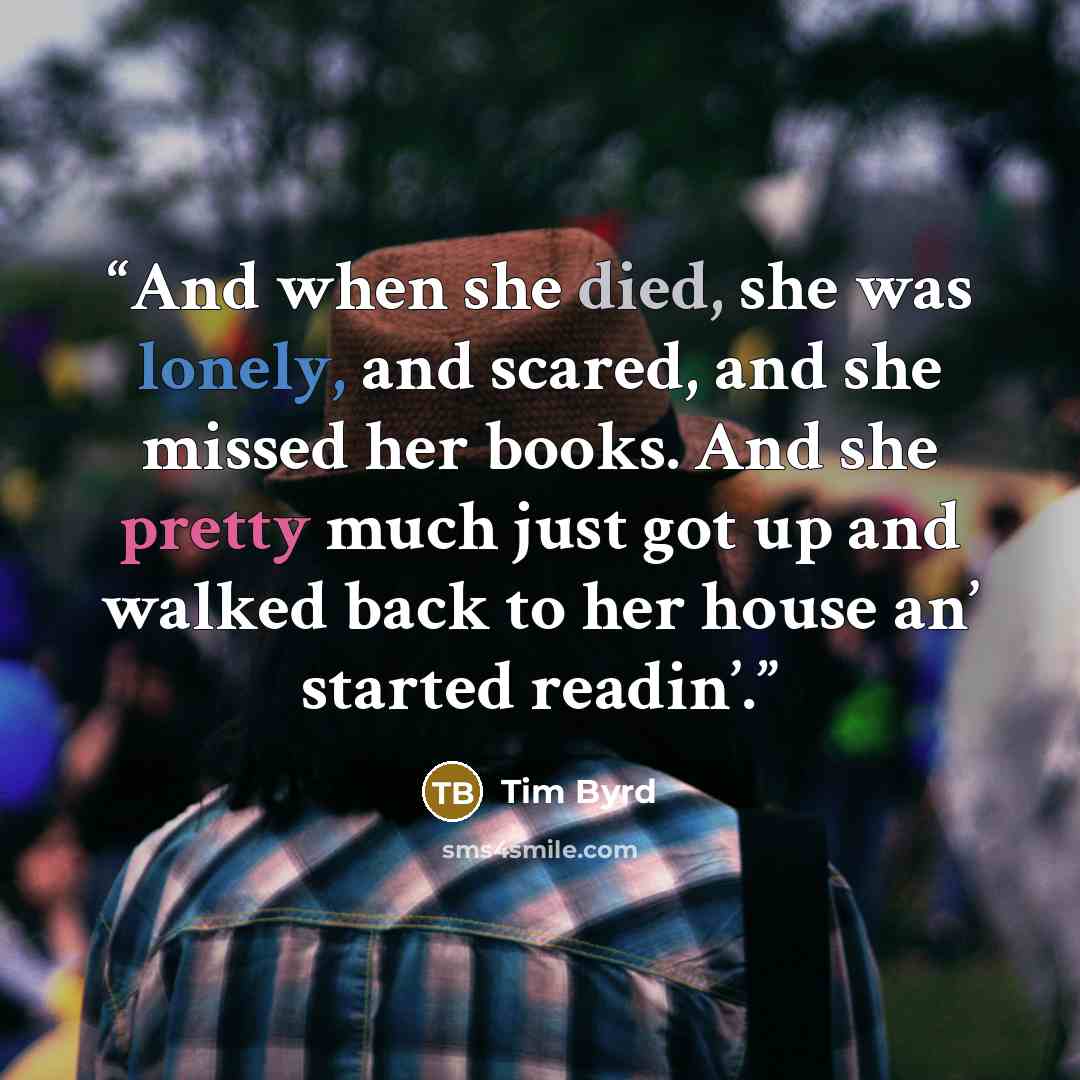 “And when she died, she was lonely, and scared, and she missed her books. And she pretty much just got up and walked back to her house an’ started readin’.” quote by Tim Byrd
