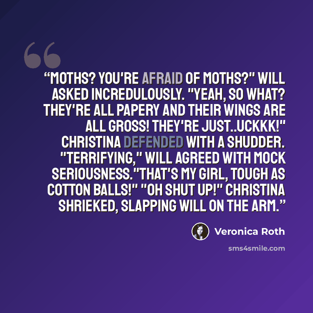 “Moths? You're afraid of MOTHS?" Will asked incredulously. "Yeah, so what? They're all papery and their wings are all gross! They're just..Uckkk!" Christina defended with a shudder. "Terrifying," Will agreed with mock seriousness."That's my girl, tough as cotton balls!" "Oh shut up!" Christina…” quote by Veronica Roth