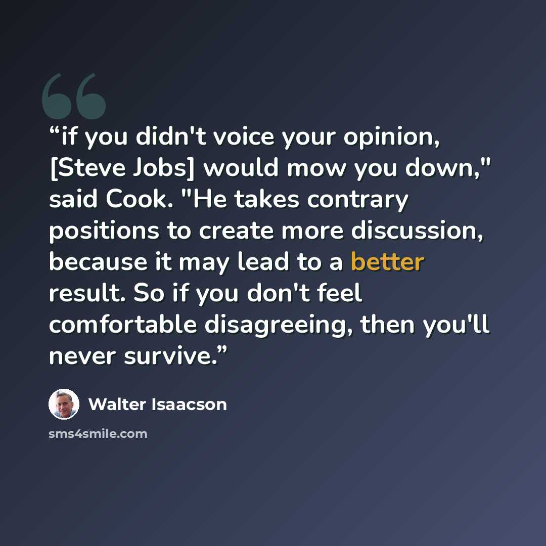 “if you didn't voice your opinion, [Steve Jobs] would mow you down," said Cook. "He takes contrary positions to create more discussion, because it may lead to a better result. So if you don't feel comfortable disagreeing, then you'll never survive.” quote by Walter Isaacson