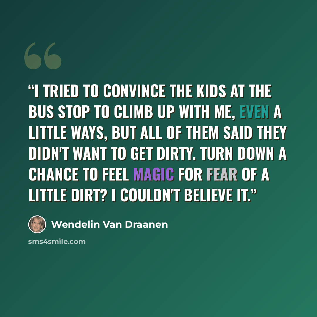 “I tried to convince the kids at the bus stop to climb up with me, even a little ways, but all of them said they didn't want to get dirty. Turn down a chance to feel magic for fear of a little dirt? I couldn't believe it.” quote by Wendelin Van Draanen