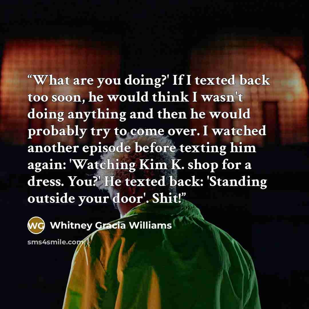 “What are you doing?' If I texted back too soon, he would think I wasn't doing anything and then he would probably try to come over. I watched another episode before texting him again: 'Watching Kim K. shop for a dress. You?' He texted back: 'Standing outside your door'. Shit!” quote by Whitney Gracia Williams