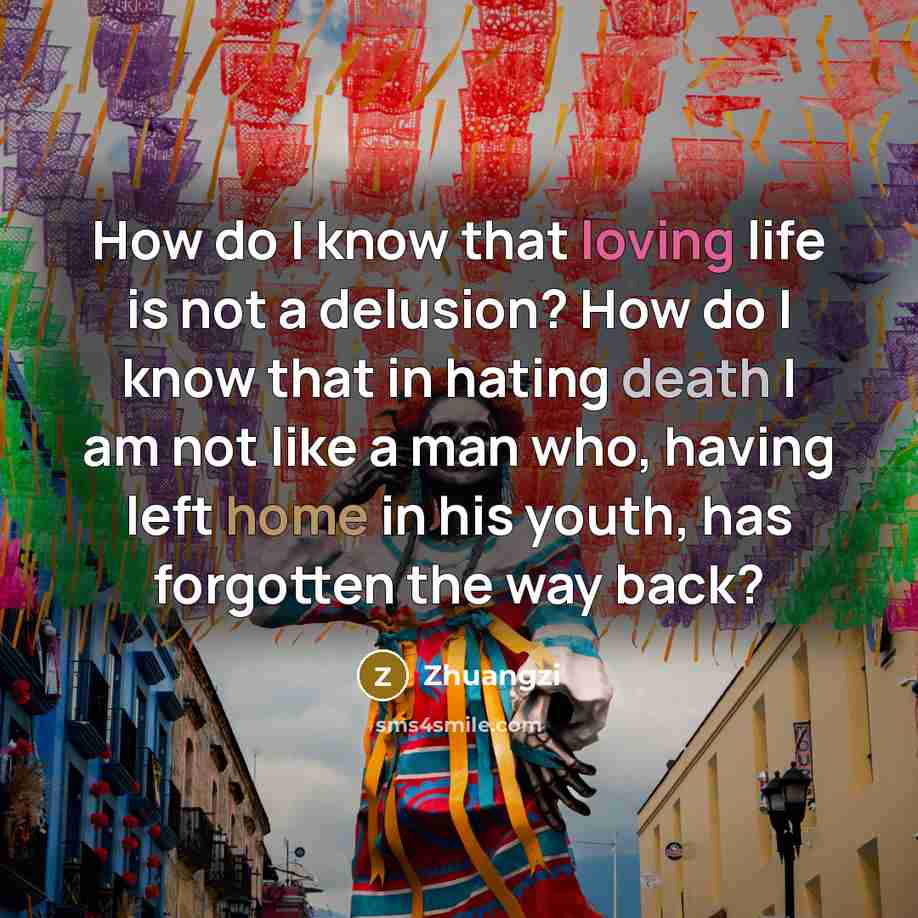 “How do I know that loving life is not a delusion? How do I know that in hating death I am not like a man who, having left home in his youth, has forgotten the way back?” quote by Zhuangzi