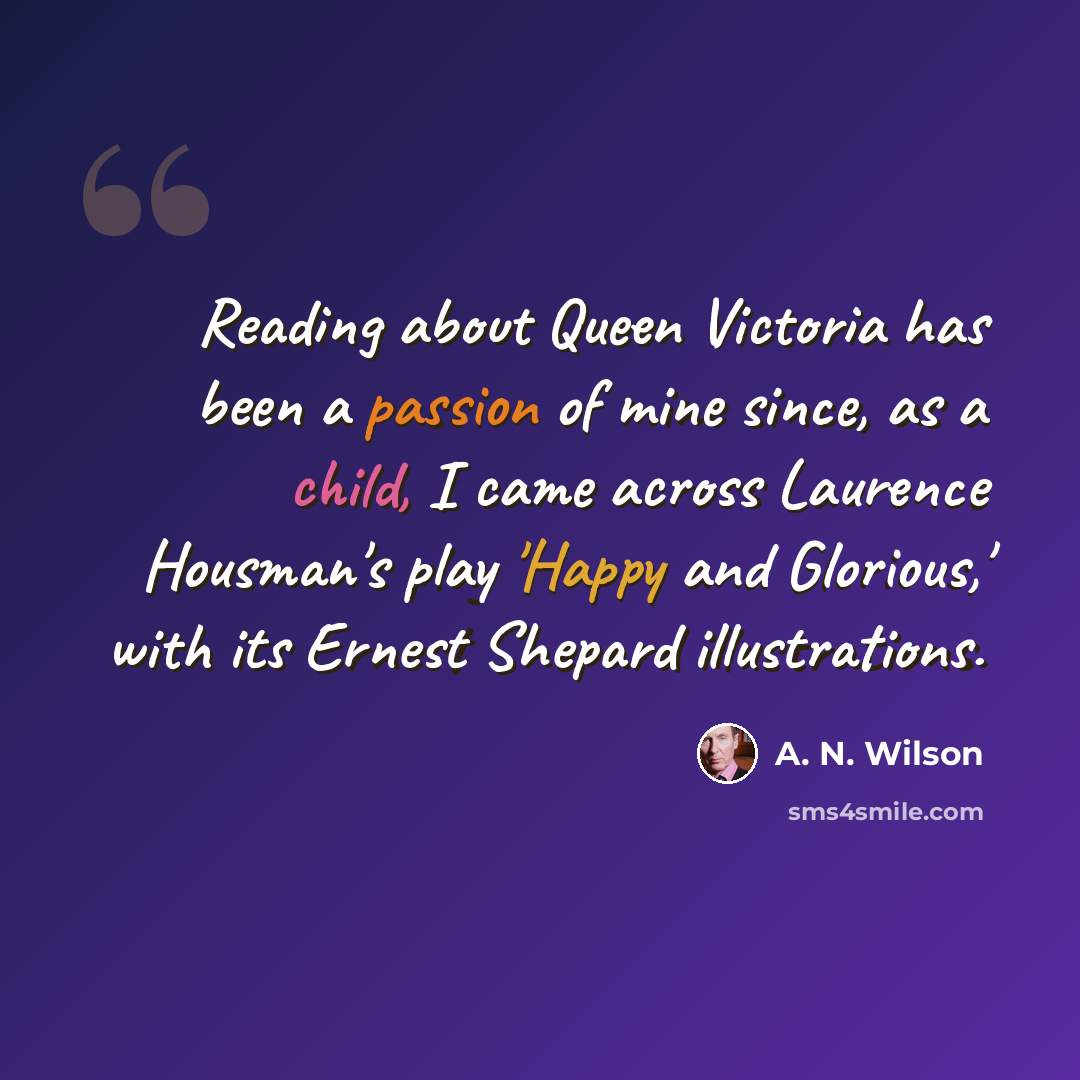 “Reading about Queen Victoria has been a passion of mine since, as a child, I came across Laurence Housman's play 'Happy and Glorious,' with its Ernest Shepard illustrations.” quote by A. N. Wilson