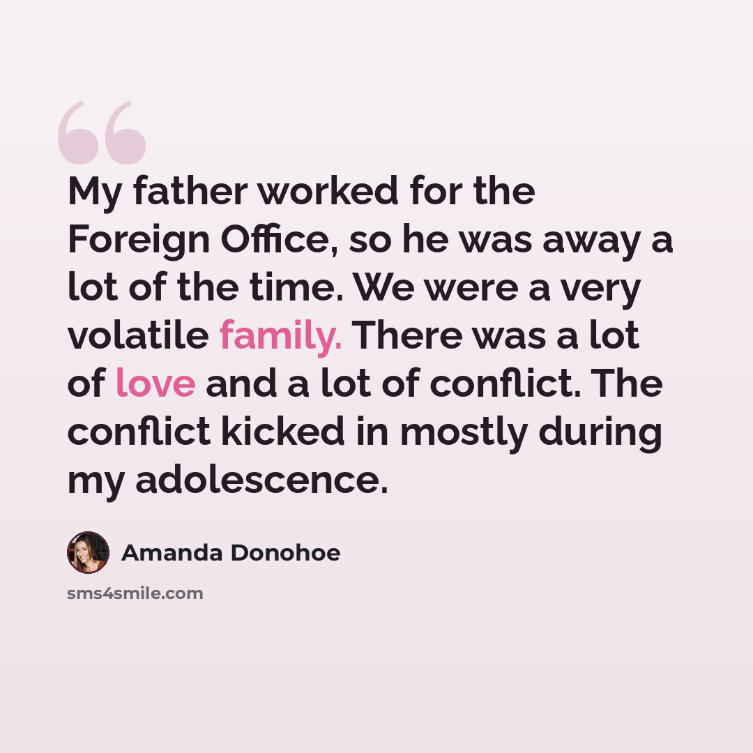 “My father worked for the Foreign Office, so he was away a lot of the time. We were a very volatile family. There was a lot of love and a lot of conflict. The conflict kicked in mostly during my adolescence.” quote by Amanda Donohoe