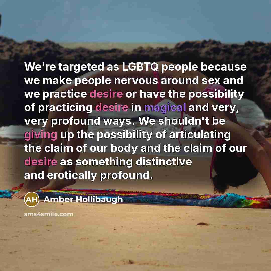 “We're targeted as LGBTQ people because we make people nervous around sex and we practice desire or have the possibility of practicing desire in magical and very, very profound ways. We shouldn't be giving up the possibility of articulating the claim of our body and the claim of our desire as…” quote by Amber Hollibaugh