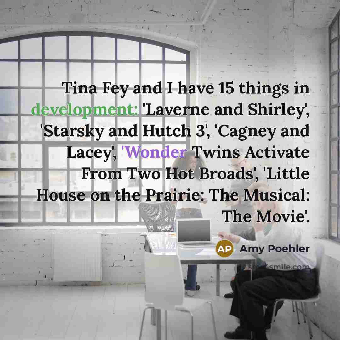 “Tina Fey and I have 15 things in development: 'Laverne and Shirley', 'Starsky and Hutch 3', 'Cagney and Lacey', 'Wonder Twins Activate From Two Hot Broads', 'Little House on the Prairie: The Musical: The Movie'.” quote by Amy Poehler