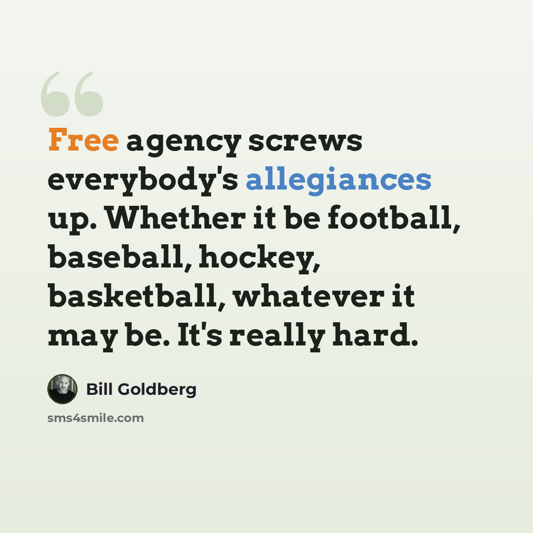 “Free agency screws everybody's allegiances up. Whether it be football, baseball, hockey, basketball, whatever it may be. It's really hard.” quote by Bill Goldberg