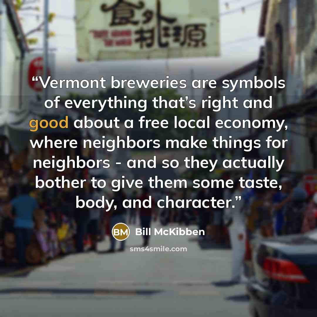 “Vermont breweries are symbols of everything that’s right and good about a free local economy, where neighbors make things for neighbors - and so they actually bother to give them some taste, body, and character.” quote by Bill McKibben