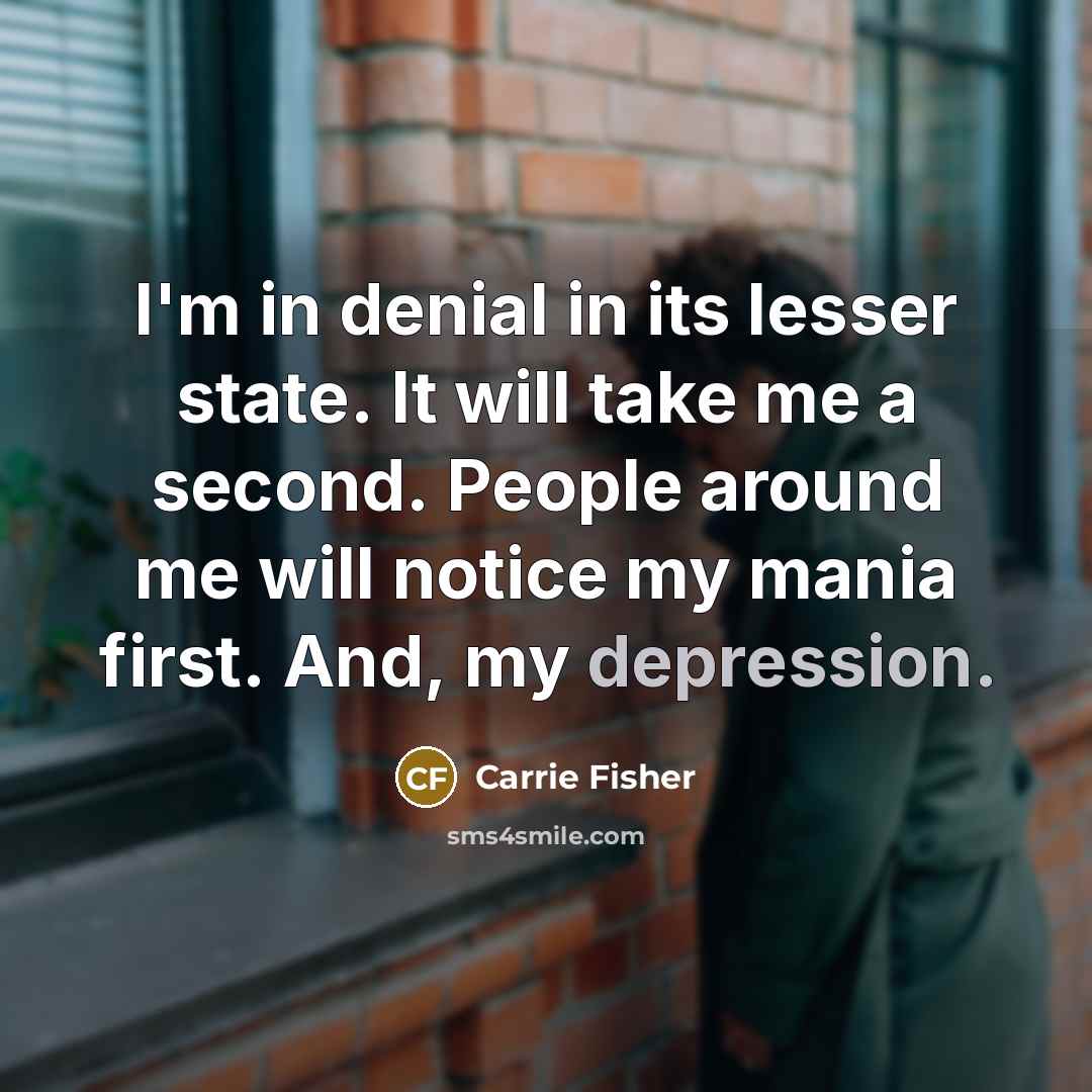“I'm in denial in its lesser state. It will take me a second. People around me will notice my mania first. And, my depression.” quote by Carrie Fisher