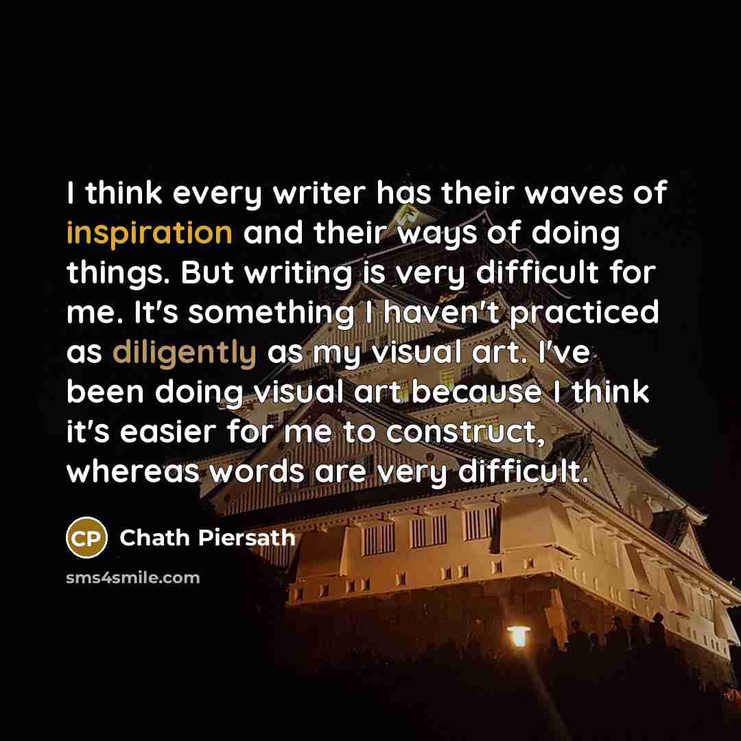 “I think every writer has their waves of inspiration and their ways of doing things. But writing is very difficult for me. It's something I haven't practiced as diligently as my visual art. I've been doing visual art because I think it's easier for me to construct, whereas words are very difficult.” quote by Chath Piersath