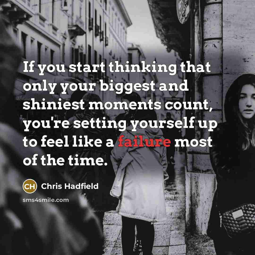 “If you start thinking that only your biggest and shiniest moments count, you're setting yourself up to feel like a failure most of the time.” quote by Chris Hadfield
