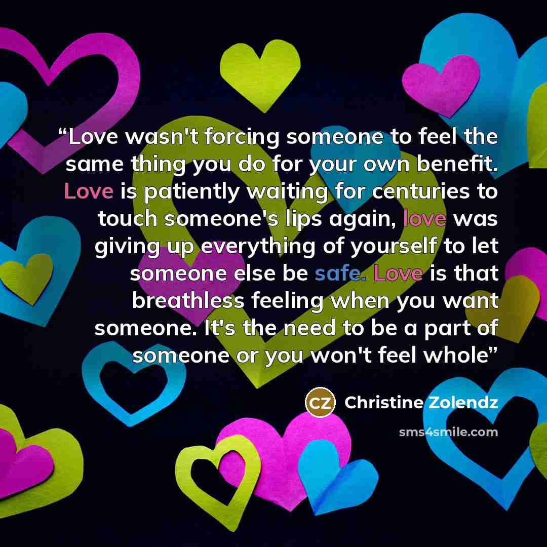 “Love wasn't forcing someone to feel the same thing you do for your own benefit. Love is patiently waiting for centuries to touch someone's lips again, love was giving up everything of yourself to let someone else be safe. Love is that breathless feeling when you want someone. It's the need to be a…” quote by Christine Zolendz