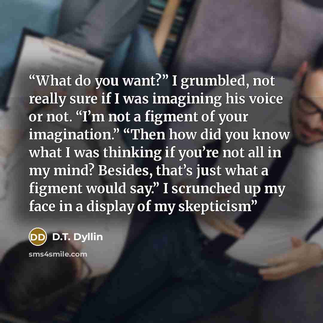 “What do you want?” I grumbled, not really sure if I was imagining his voice or not. “I’m not a figment of your imagination.” “Then how did you know what I was thinking if you’re not all in my mind? Besides, that’s just what a figment would say.” I scrunched up my face in a display of my skepticism” quote by D.T. Dyllin